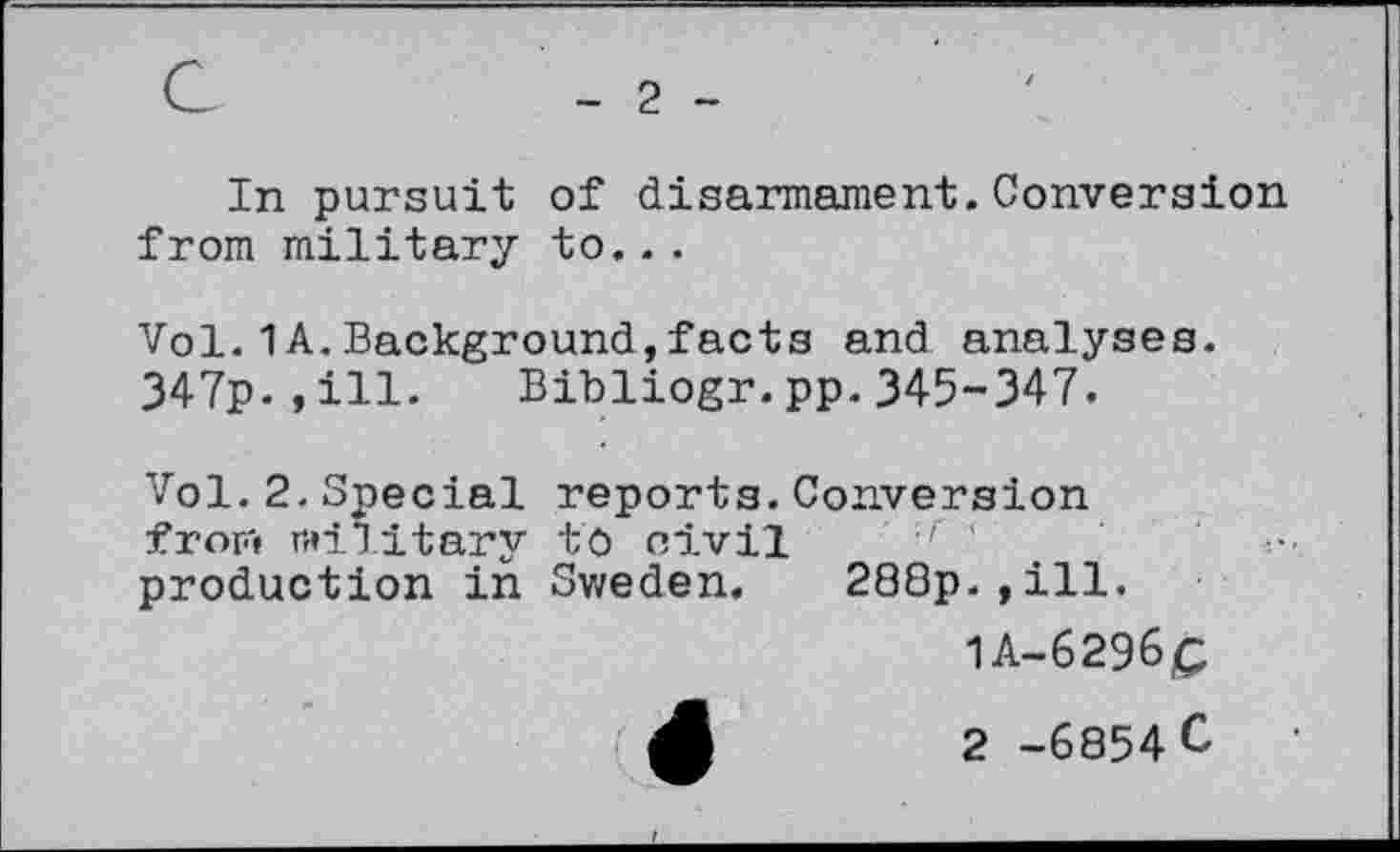 ﻿G
2
In pursuit of disarmament.Conversion from military to...
Vol.1 A.Background,facts and analyses.
347p.,ill. Bibliogr.pp.345-347.
Vol.2.Special reports.Conversion fror'» military to civil r ' production in Sweden.	288p.,ill.
1A-6296Ç
( A	2 -6854 C